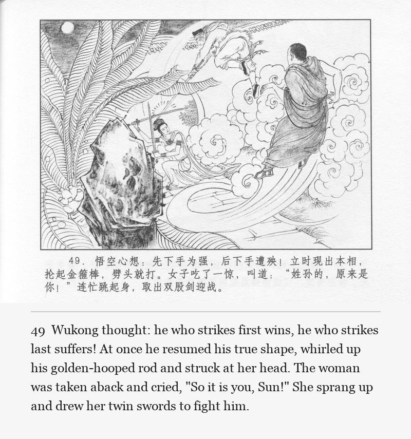 Wukong thought: he who strikes first wins, he who strikes last suffers! At once he resumed his true shape, whirled up his golden-hooped rod and struck at her head. The woman was taken aback and cried, "So it is you, Sun!" She sprang up and drew her twin swords to fight him.