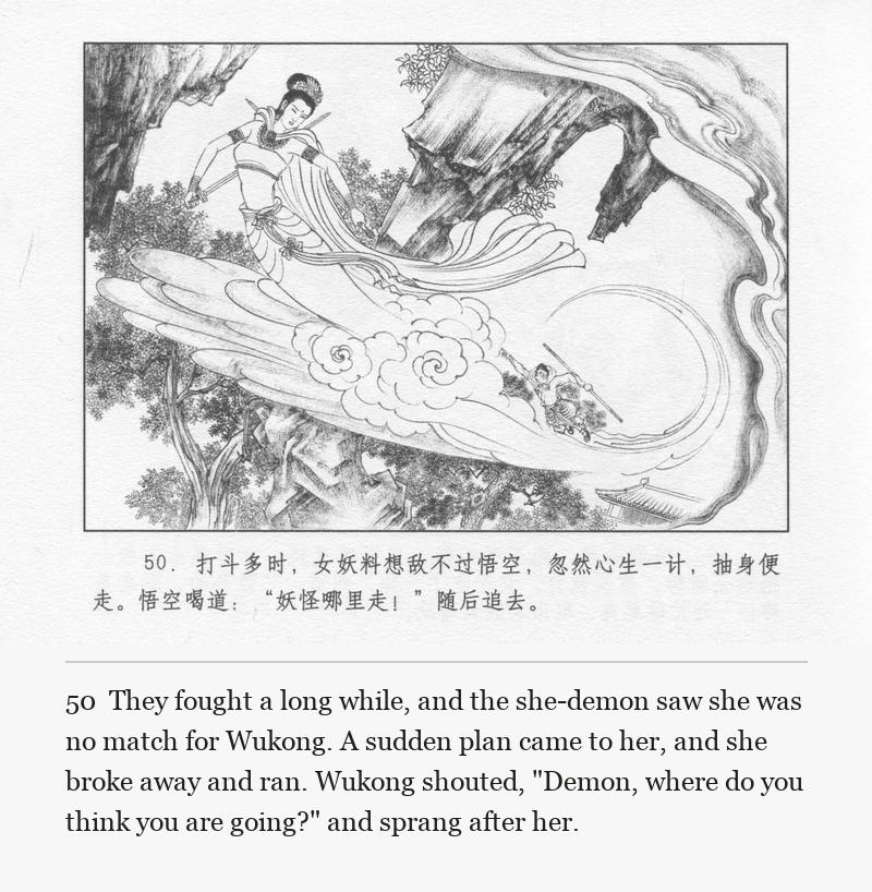 They fought a long while, and the she-demon saw she was no match for Wukong. A sudden plan came to her, and she broke away and ran. Wukong shouted, "Demon, where do you think you are going?" and sprang after her.