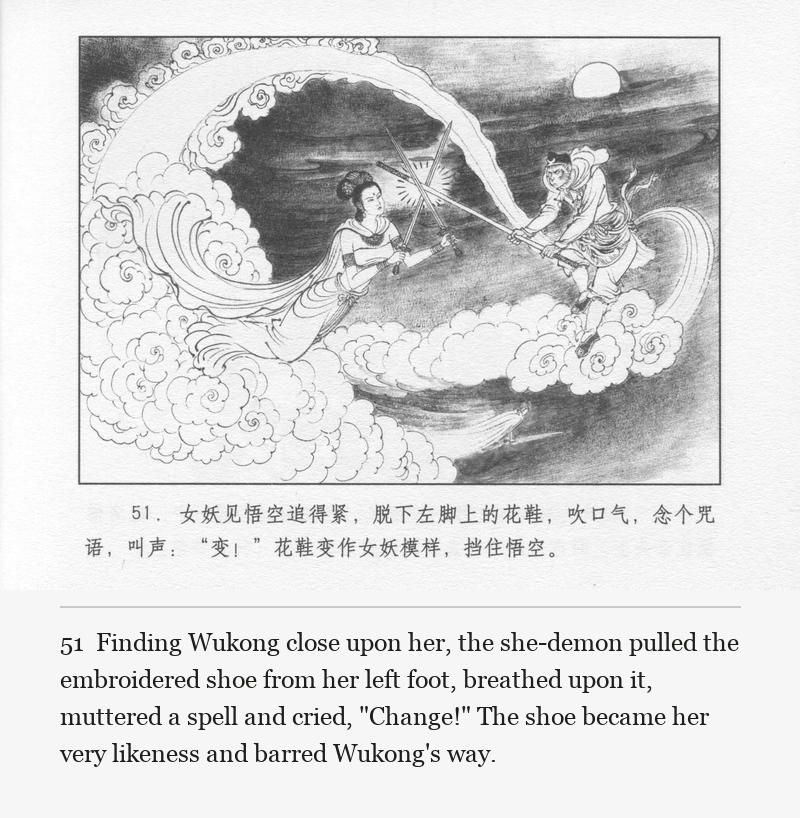 Finding Wukong close upon her, the she-demon pulled the embroidered shoe from her left foot, breathed upon it, muttered a spell and cried, "Change!" The shoe became her very likeness and barred Wukong's way.