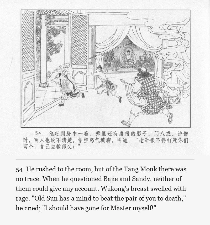 He rushed to the room, but of the Tang Monk there was no trace. When he questioned Bajie and Sandy, neither of them could give any account. Wukong's breast swelled with rage. "Old Sun has a mind to beat the pair of you to death," he cried; "I should have gone for Master myself!"