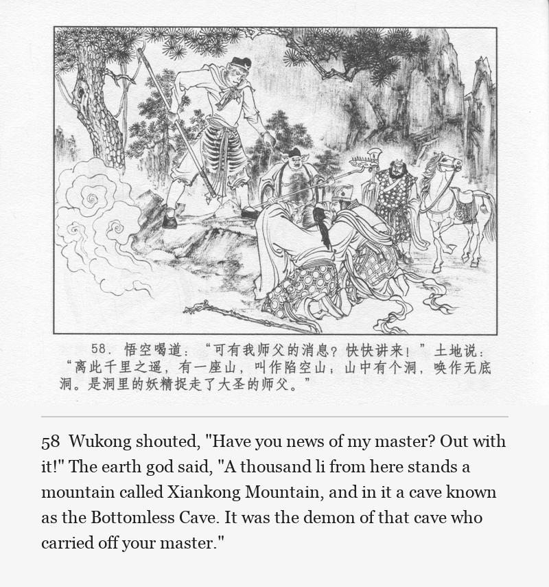 Wukong shouted, "Have you news of my master? Out with it!" The earth god said, "A thousand li from here stands a mountain called Xiankong Mountain, and in it a cave known as the Bottomless Cave. It was the demon of that cave who carried off your master."
