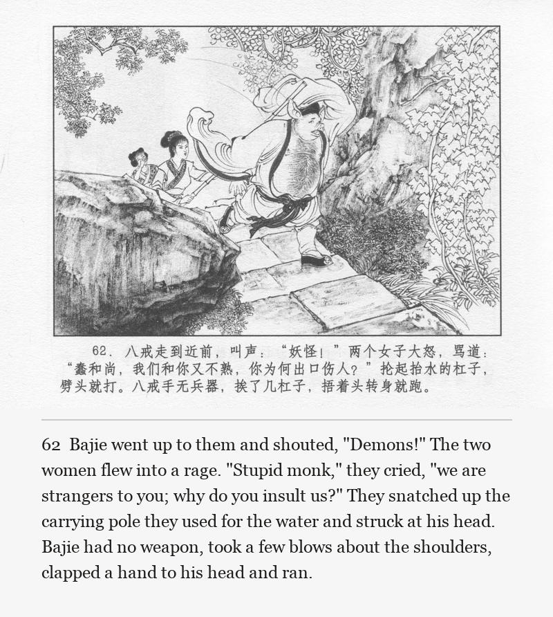 Bajie went up to them and shouted, "Demons!" The two women flew into a rage. "Stupid monk," they cried, "we are strangers to you; why do you insult us?" They snatched up the carrying pole they used for the water and struck at his head. Bajie had no weapon, took a few blows about the shoulders, clapped a hand to his head and ran.