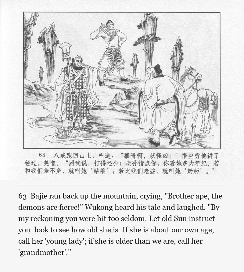 Bajie ran back up the mountain, crying, "Brother ape, the demons are fierce!" Wukong heard his tale and laughed. "By my reckoning you were hit too seldom. Let old Sun instruct you: look to see how old she is. If she is about our own age, call her 'young lady'; if she is older than we are, call her 'grandmother'."