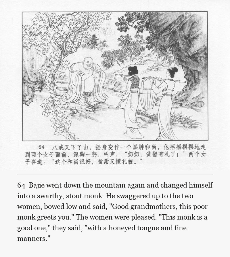 Bajie went down the mountain again and changed himself into a swarthy, stout monk. He swaggered up to the two women, bowed low and said, "Good grandmothers, this poor monk greets you." The women were pleased. "This monk is a good one," they said, "with a honeyed tongue and fine manners."