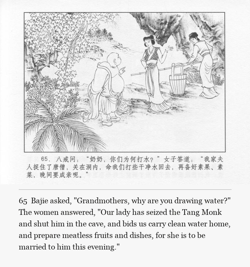 Bajie asked, "Grandmothers, why are you drawing water?" The women answered, "Our lady has seized the Tang Monk and shut him in the cave, and bids us carry clean water home, and prepare meatless fruits and dishes, for she is to be married to him this evening."