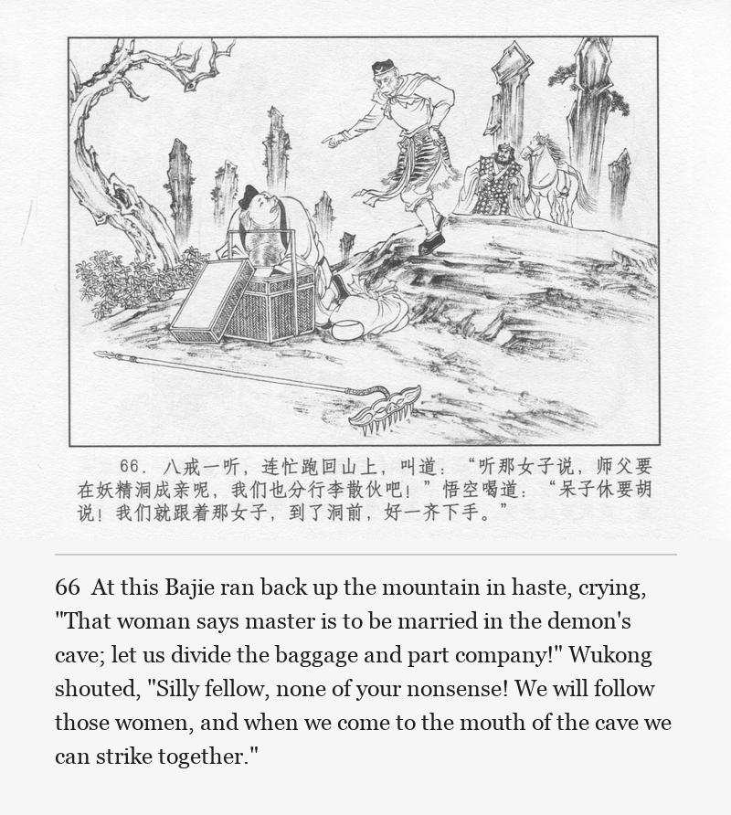 At this Bajie ran back up the mountain in haste, crying, "That woman says master is to be married in the demon's cave; let us divide the baggage and part company!" Wukong shouted, "Silly fellow, none of your nonsense! We will follow those women, and when we come to the mouth of the cave we can strike together."