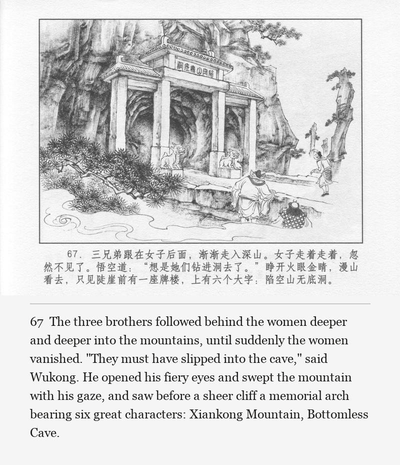 The three brothers followed behind the women deeper and deeper into the mountains, until suddenly the women vanished. "They must have slipped into the cave," said Wukong. He opened his fiery eyes and swept the mountain with his gaze, and saw before a sheer cliff a memorial arch bearing six great characters: Xiankong Mountain, Bottomless Cave.