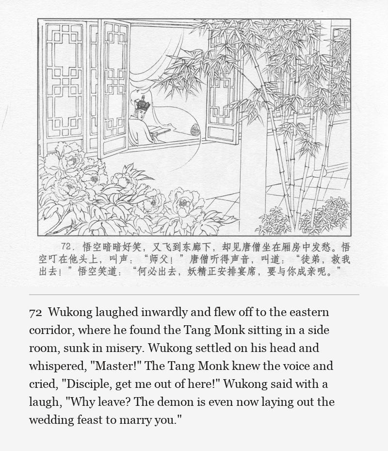 Wukong laughed inwardly and flew off to the eastern corridor, where he found the Tang Monk sitting in a side room, sunk in misery. Wukong settled on his head and whispered, "Master!" The Tang Monk knew the voice and cried, "Disciple, get me out of here!" Wukong said with a laugh, "Why leave? The demon is even now laying out the wedding feast to marry you."