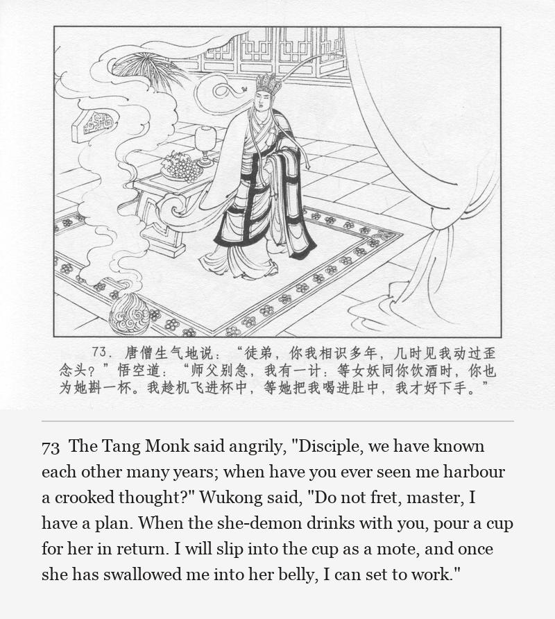 The Tang Monk said angrily, "Disciple, we have known each other many years; when have you ever seen me harbour a crooked thought?" Wukong said, "Do not fret, master, I have a plan. When the she-demon drinks with you, pour a cup for her in return. I will slip into the cup as a mote, and once she has swallowed me into her belly, I can set to work."