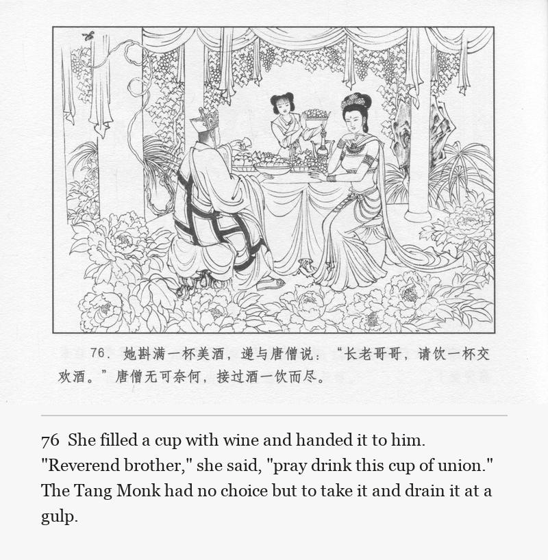 She filled a cup with wine and handed it to him. "Reverend brother," she said, "pray drink this cup of union." The Tang Monk had no choice but to take it and drain it at a gulp.