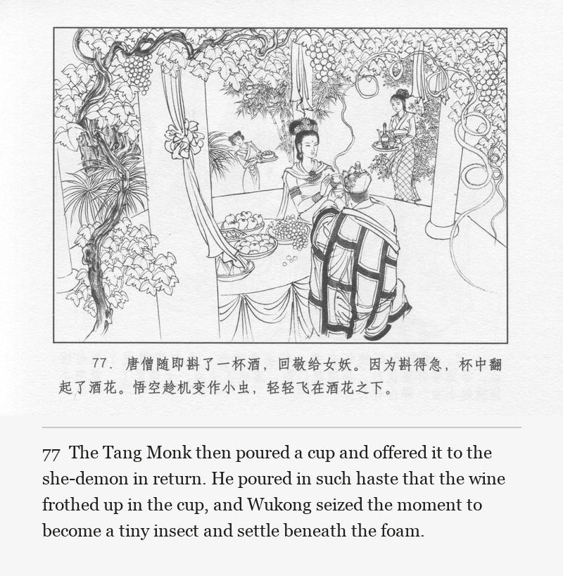 The Tang Monk then poured a cup and offered it to the she-demon in return. He poured in such haste that the wine frothed up in the cup, and Wukong seized the moment to become a tiny insect and settle beneath the foam.