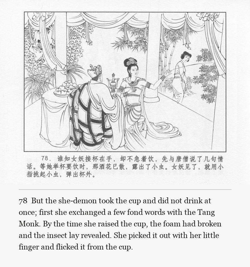 But the she-demon took the cup and did not drink at once; first she exchanged a few fond words with the Tang Monk. By the time she raised the cup, the foam had broken and the insect lay revealed. She picked it out with her little finger and flicked it from the cup.