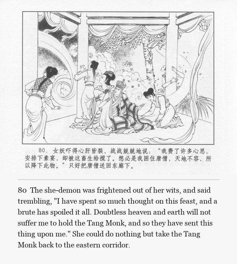 The she-demon was frightened out of her wits, and said trembling, "I have spent so much thought on this feast, and a brute has spoiled it all. Doubtless heaven and earth will not suffer me to hold the Tang Monk, and so they have sent this thing upon me." She could do nothing but take the Tang Monk back to the eastern corridor.