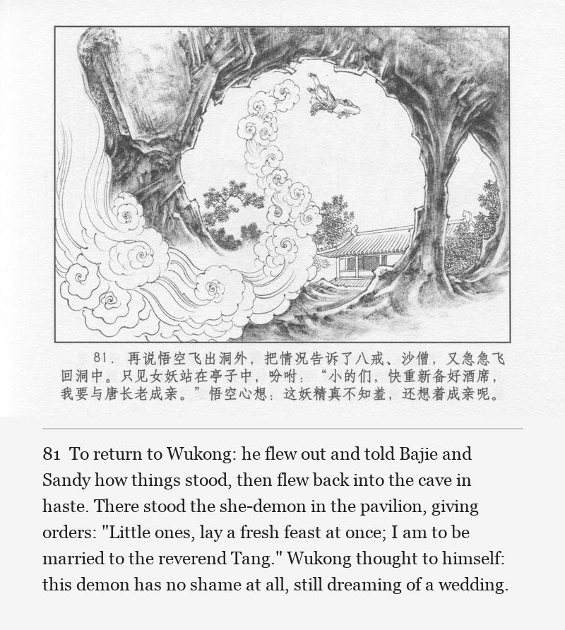 To return to Wukong: he flew out and told Bajie and Sandy how things stood, then flew back into the cave in haste. There stood the she-demon in the pavilion, giving orders: "Little ones, lay a fresh feast at once; I am to be married to the reverend Tang." Wukong thought to himself: this demon has no shame at all, still dreaming of a wedding.