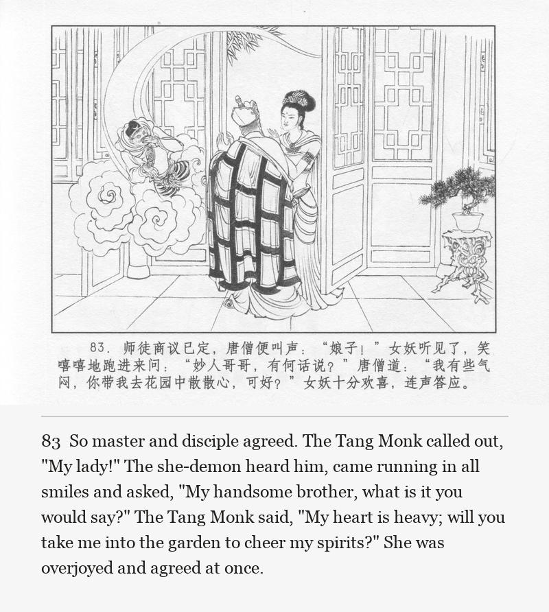 So master and disciple agreed. The Tang Monk called out, "My lady!" The she-demon heard him, came running in all smiles and asked, "My handsome brother, what is it you would say?" The Tang Monk said, "My heart is heavy; will you take me into the garden to cheer my spirits?" She was overjoyed and agreed at once.