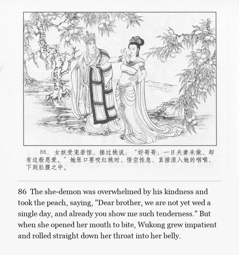 The she-demon was overwhelmed by his kindness and took the peach, saying, "Dear brother, we are not yet wed a single day, and already you show me such tenderness." But when she opened her mouth to bite, Wukong grew impatient and rolled straight down her throat into her belly.