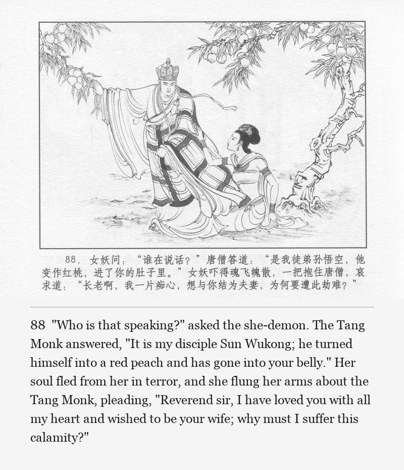 "Who is that speaking?" asked the she-demon. The Tang Monk answered, "It is my disciple Sun Wukong; he turned himself into a red peach and has gone into your belly." Her soul fled from her in terror, and she flung her arms about the Tang Monk, pleading, "Reverend sir, I have loved you with all my heart and wished to be your wife; why must I suffer this calamity?"