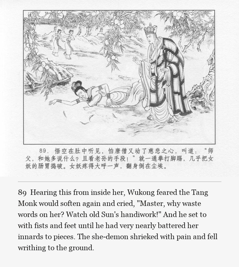 Hearing this from inside her, Wukong feared the Tang Monk would soften again and cried, "Master, why waste words on her? Watch old Sun's handiwork!" And he set to with fists and feet until he had very nearly battered her innards to pieces. The she-demon shrieked with pain and fell writhing to the ground.