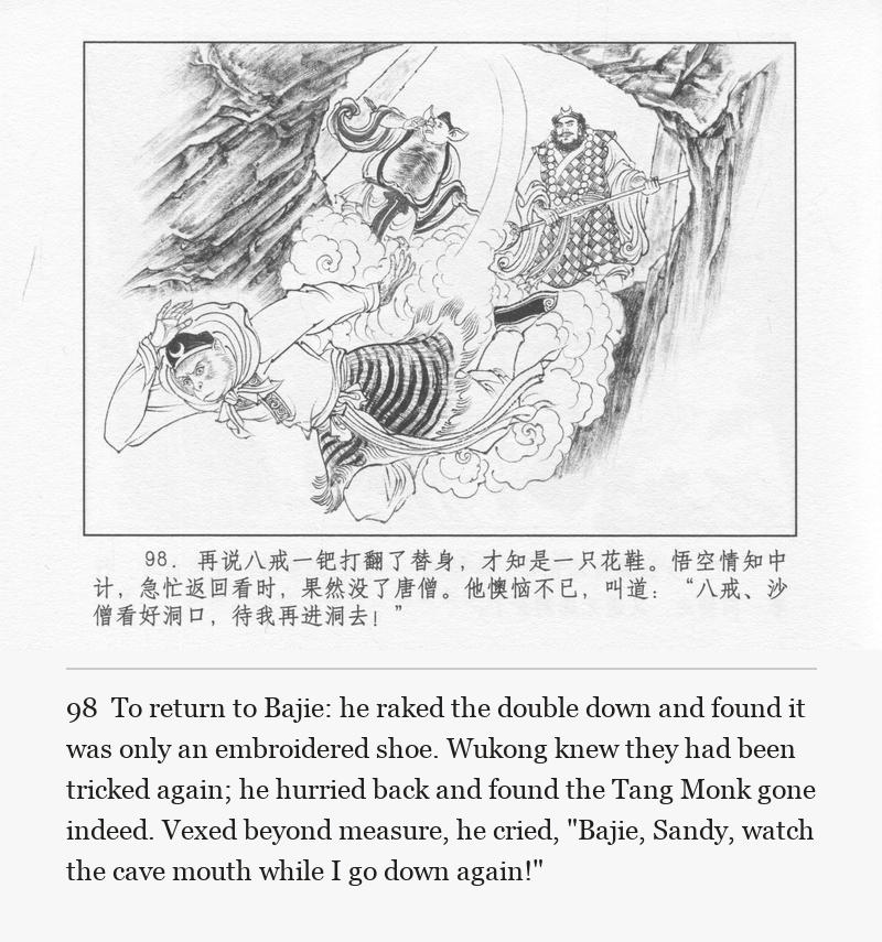 To return to Bajie: he raked the double down and found it was only an embroidered shoe. Wukong knew they had been tricked again; he hurried back and found the Tang Monk gone indeed. Vexed beyond measure, he cried, "Bajie, Sandy, watch the cave mouth while I go down again!"