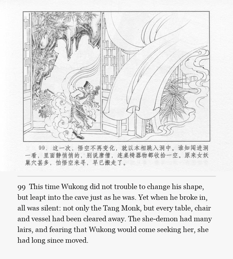 This time Wukong did not trouble to change his shape, but leapt into the cave just as he was. Yet when he broke in, all was silent: not only the Tang Monk, but every table, chair and vessel had been cleared away. The she-demon had many lairs, and fearing that Wukong would come seeking her, she had long since moved.