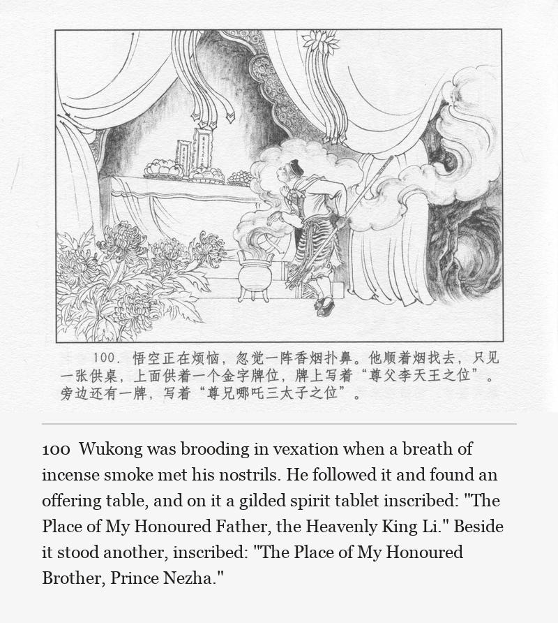 Wukong was brooding in vexation when a breath of incense smoke met his nostrils. He followed it and found an offering table, and on it a gilded spirit tablet inscribed: "The Place of My Honoured Father, the Heavenly King Li." Beside it stood another, inscribed: "The Place of My Honoured Brother, Prince Nezha."