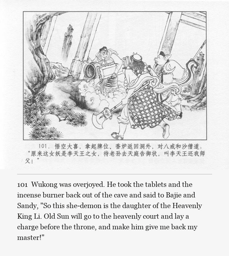 Wukong was overjoyed. He took the tablets and the incense burner back out of the cave and said to Bajie and Sandy, "So this she-demon is the daughter of the Heavenly King Li. Old Sun will go to the heavenly court and lay a charge before the throne, and make him give me back my master!"