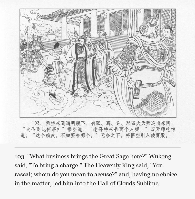 "What business brings the Great Sage here?" Wukong said, "To bring a charge." The Heavenly King said, "You rascal; whom do you mean to accuse?" and, having no choice in the matter, led him into the Hall of Clouds Sublime.