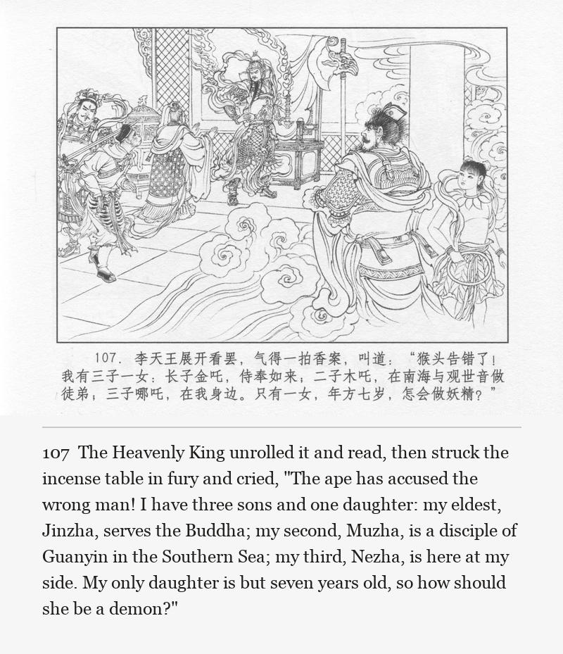 The Heavenly King unrolled it and read, then struck the incense table in fury and cried, "The ape has accused the wrong man! I have three sons and one daughter: my eldest, Jinzha, serves the Buddha; my second, Muzha, is a disciple of Guanyin in the Southern Sea; my third, Nezha, is here at my side. My only daughter is but seven years old, so how should she be a demon?"