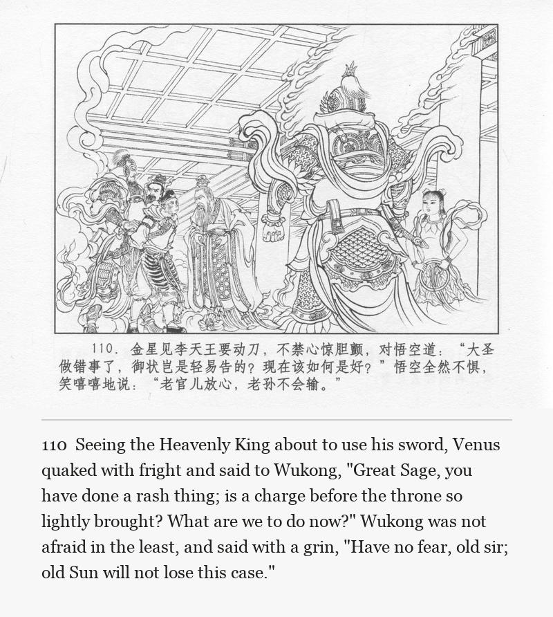 Seeing the Heavenly King about to use his sword, Venus quaked with fright and said to Wukong, "Great Sage, you have done a rash thing; is a charge before the throne so lightly brought? What are we to do now?" Wukong was not afraid in the least, and said with a grin, "Have no fear, old sir; old Sun will not lose this case."