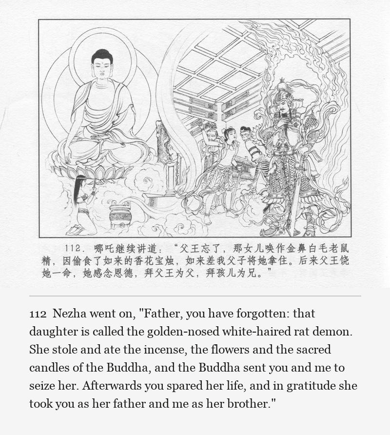 Nezha went on, "Father, you have forgotten: that daughter is called the golden-nosed white-haired rat demon. She stole and ate the incense, the flowers and the sacred candles of the Buddha, and the Buddha sent you and me to seize her. Afterwards you spared her life, and in gratitude she took you as her father and me as her brother."