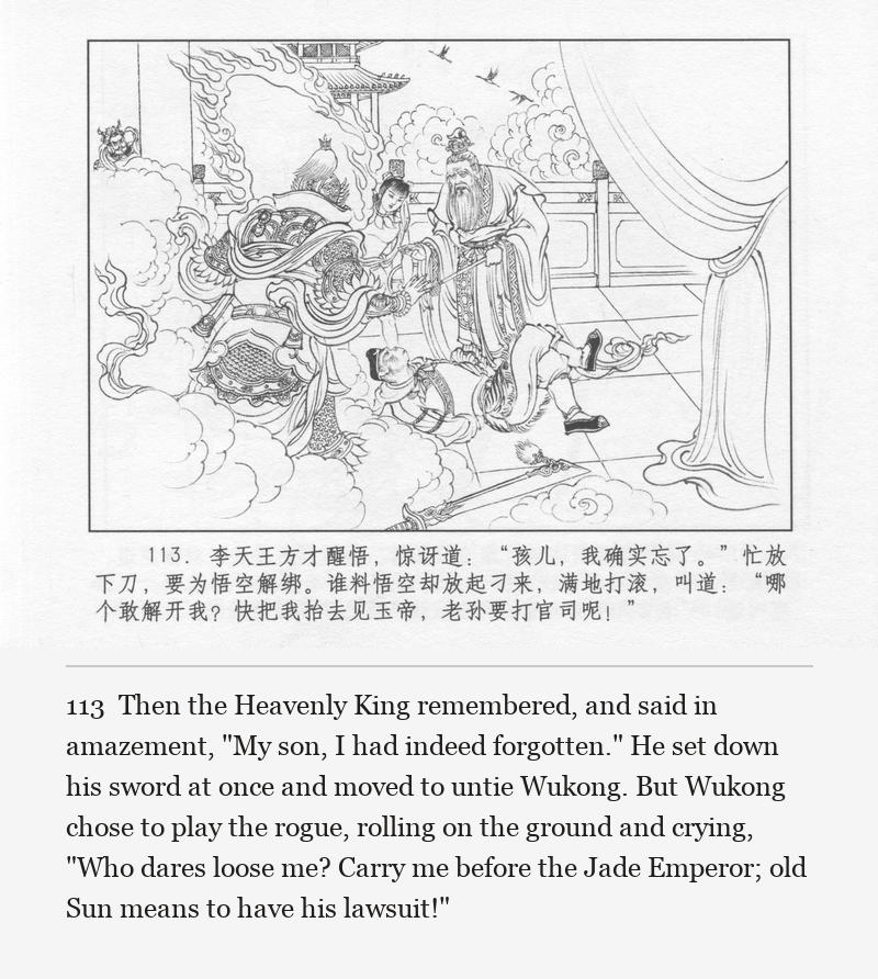 Then the Heavenly King remembered, and said in amazement, "My son, I had indeed forgotten." He set down his sword at once and moved to untie Wukong. But Wukong chose to play the rogue, rolling on the ground and crying, "Who dares loose me? Carry me before the Jade Emperor; old Sun means to have his lawsuit!"
