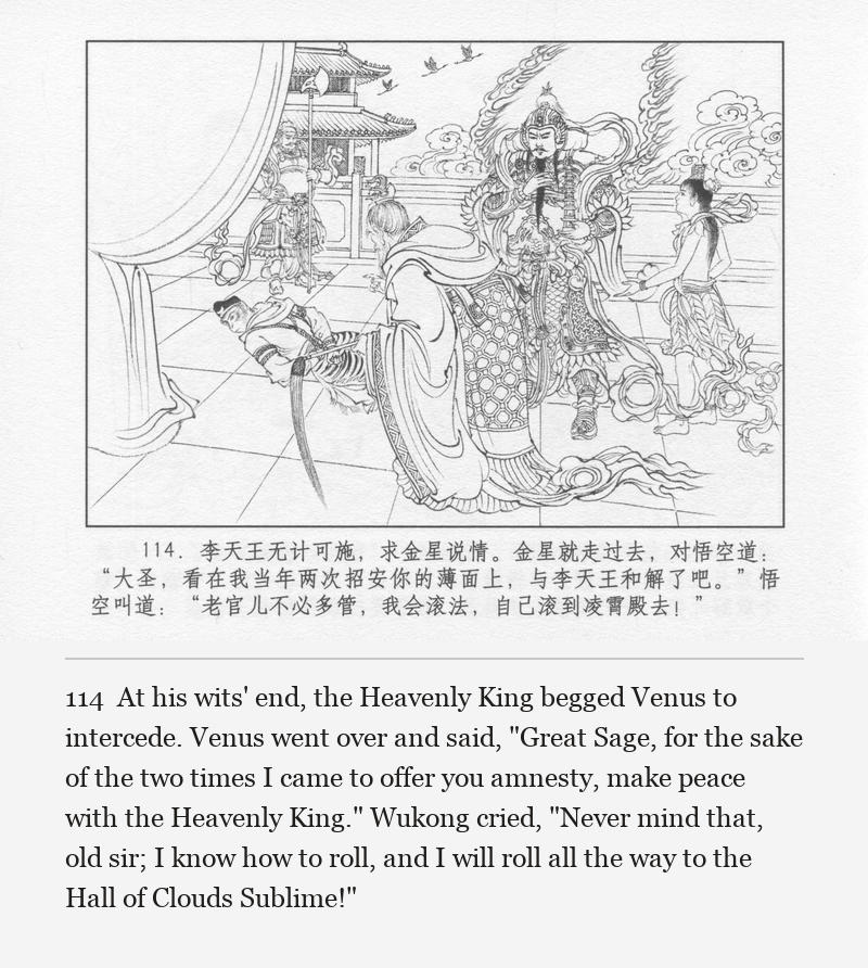 At his wits' end, the Heavenly King begged Venus to intercede. Venus went over and said, "Great Sage, for the sake of the two times I came to offer you amnesty, make peace with the Heavenly King." Wukong cried, "Never mind that, old sir; I know how to roll, and I will roll all the way to the Hall of Clouds Sublime!"