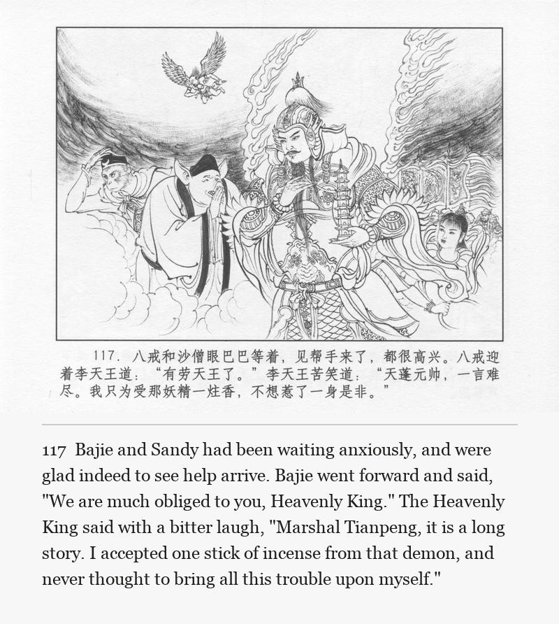 Bajie and Sandy had been waiting anxiously, and were glad indeed to see help arrive. Bajie went forward and said, "We are much obliged to you, Heavenly King." The Heavenly King said with a bitter laugh, "Marshal Tianpeng, it is a long story. I accepted one stick of incense from that demon, and never thought to bring all this trouble upon myself."