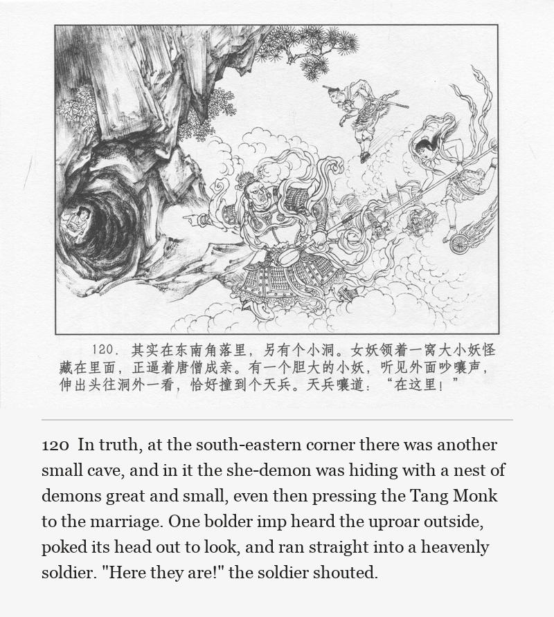 In truth, at the south-eastern corner there was another small cave, and in it the she-demon was hiding with a nest of demons great and small, even then pressing the Tang Monk to the marriage. One bolder imp heard the uproar outside, poked its head out to look, and ran straight into a heavenly soldier. "Here they are!" the soldier shouted.