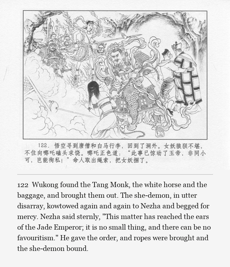 Wukong found the Tang Monk, the white horse and the baggage, and brought them out. The she-demon, in utter disarray, kowtowed again and again to Nezha and begged for mercy. Nezha said sternly, "This matter has reached the ears of the Jade Emperor; it is no small thing, and there can be no favouritism." He gave the order, and ropes were brought and the she-demon bound.