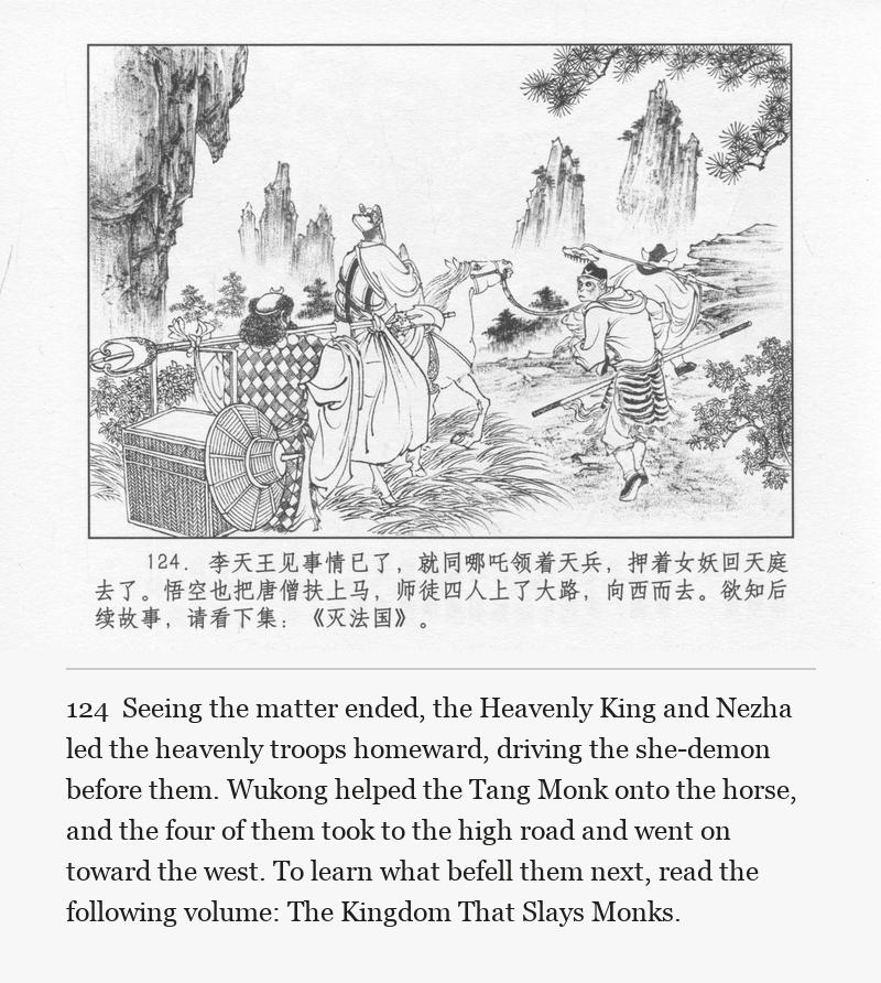 Seeing the matter ended, the Heavenly King and Nezha led the heavenly troops homeward, driving the she-demon before them. Wukong helped the Tang Monk onto the horse, and the four of them took to the high road and went on toward the west. To learn what befell them next, read the following volume: The Kingdom That Slays Monks.
