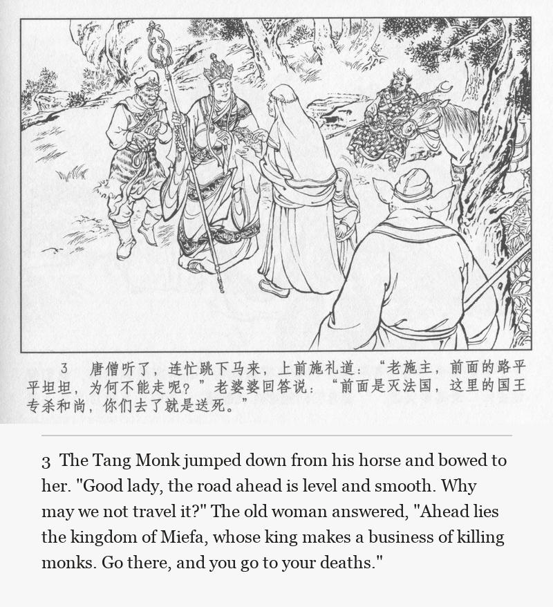 The Tang Monk jumped down from his horse and bowed to her. "Good lady, the road ahead is level and smooth. Why may we not travel it?" The old woman answered, "Ahead lies the kingdom of Miefa, whose king makes a business of killing monks. Go there, and you go to your deaths."