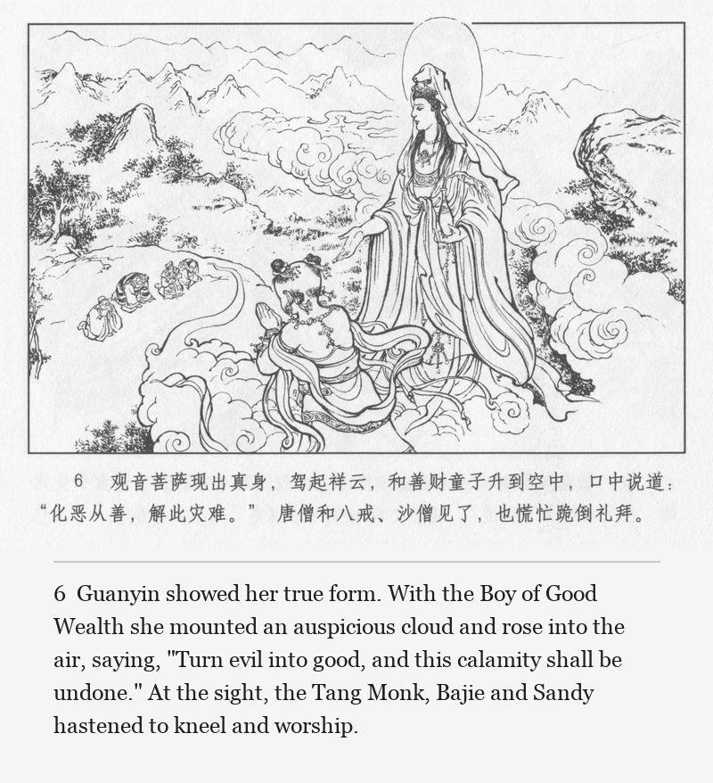 Guanyin showed her true form. With the Boy of Good Wealth she mounted an auspicious cloud and rose into the air, saying, "Turn evil into good, and this calamity shall be undone." At the sight, the Tang Monk, Bajie and Sandy hastened to kneel and worship.
