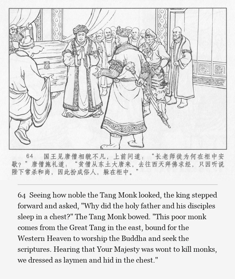 Seeing how noble the Tang Monk looked, the king stepped forward and asked, "Why did the holy father and his disciples sleep in a chest?" The Tang Monk bowed. "This poor monk comes from the Great Tang in the east, bound for the Western Heaven to worship the Buddha and seek the scriptures. Hearing that Your Majesty was wont to kill monks, we dressed as laymen and hid in the chest."