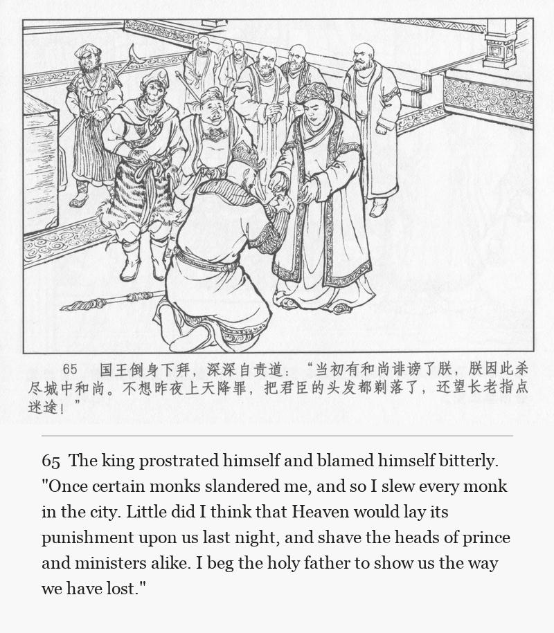 The king prostrated himself and blamed himself bitterly. "Once certain monks slandered me, and so I slew every monk in the city. Little did I think that Heaven would lay its punishment upon us last night, and shave the heads of prince and ministers alike. I beg the holy father to show us the way we have lost."