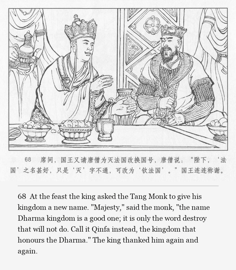 At the feast the king asked the Tang Monk to give his kingdom a new name. "Majesty," said the monk, "the name Dharma kingdom is a good one; it is only the word destroy that will not do. Call it Qinfa instead, the kingdom that honours the Dharma." The king thanked him again and again.