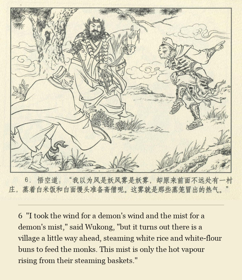 "I took the wind for a demon's wind and the mist for a demon's mist," said Wukong, "but it turns out there is a village a little way ahead, steaming white rice and white-flour buns to feed the monks. This mist is only the hot vapour rising from their steaming baskets."