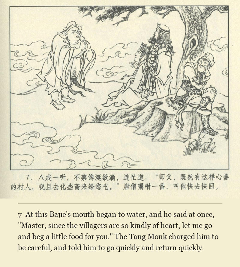 At this Bajie's mouth began to water, and he said at once, "Master, since the villagers are so kindly of heart, let me go and beg a little food for you." The Tang Monk charged him to be careful, and told him to go quickly and return quickly.
