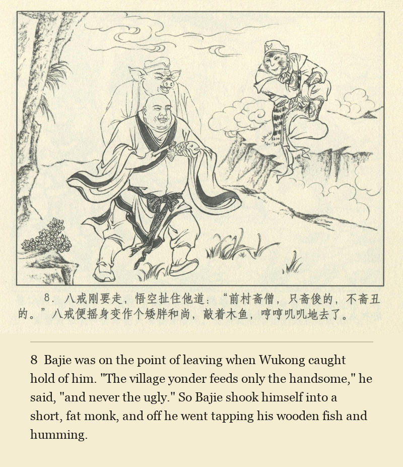 Bajie was on the point of leaving when Wukong caught hold of him. "The village yonder feeds only the handsome," he said, "and never the ugly." So Bajie shook himself into a short, fat monk, and off he went tapping his wooden fish and humming.