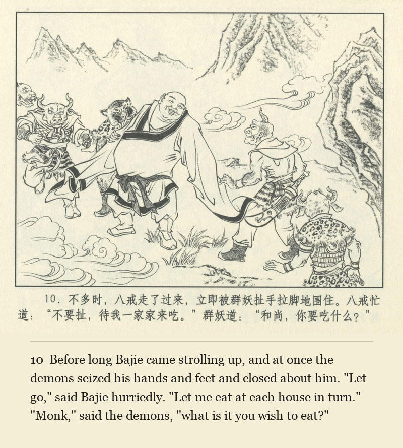 Before long Bajie came strolling up, and at once the demons seized his hands and feet and closed about him. "Let go," said Bajie hurriedly. "Let me eat at each house in turn." "Monk," said the demons, "what is it you wish to eat?"