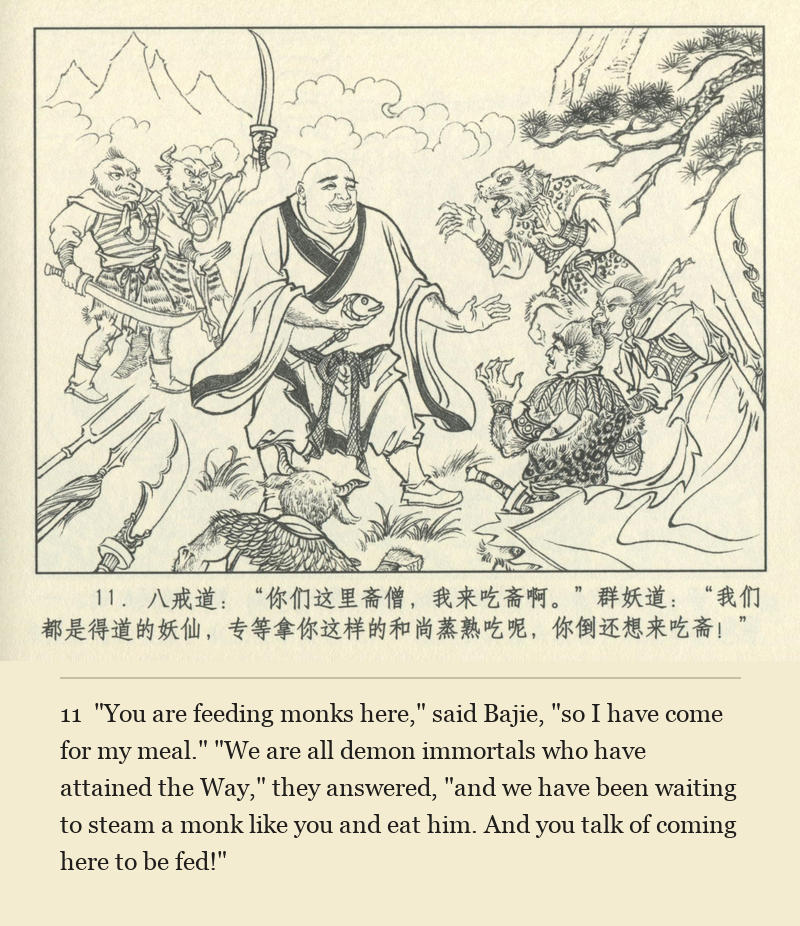 "You are feeding monks here," said Bajie, "so I have come for my meal." "We are all demon immortals who have attained the Way," they answered, "and we have been waiting to steam a monk like you and eat him. And you talk of coming here to be fed!"