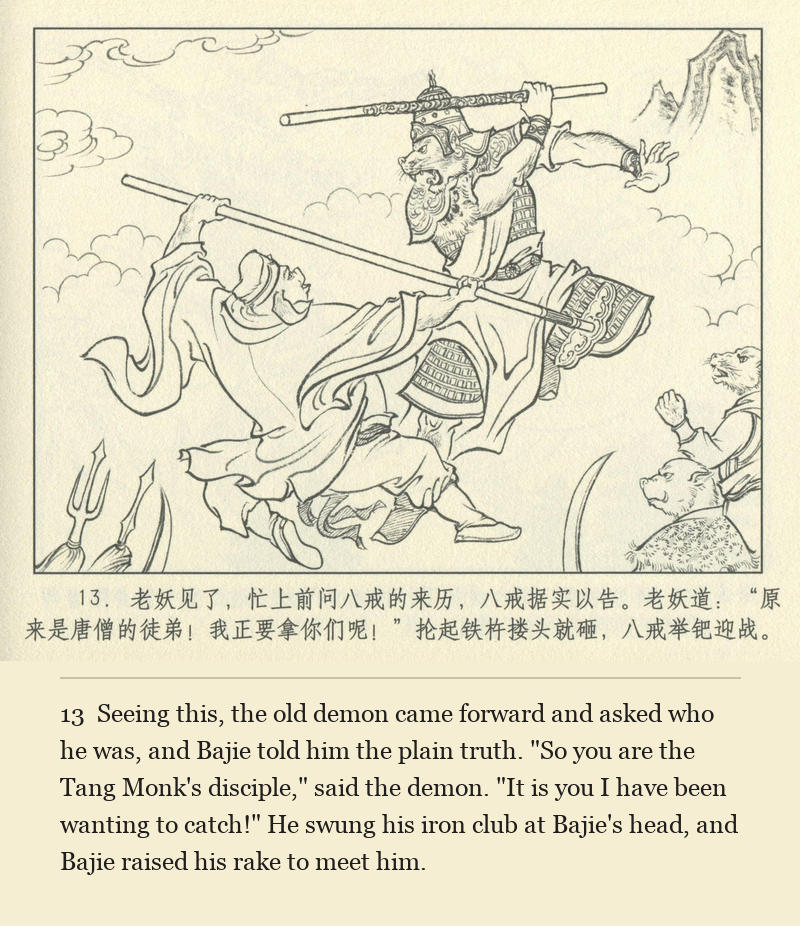 Seeing this, the old demon came forward and asked who he was, and Bajie told him the plain truth. "So you are the Tang Monk's disciple," said the demon. "It is you I have been wanting to catch!" He swung his iron club at Bajie's head, and Bajie raised his rake to meet him.