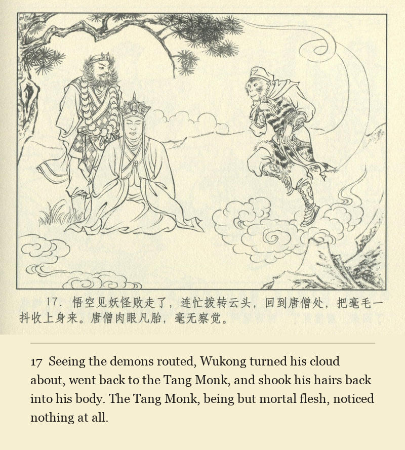 Seeing the demons routed, Wukong turned his cloud about, went back to the Tang Monk, and shook his hairs back into his body. The Tang Monk, being but mortal flesh, noticed nothing at all.