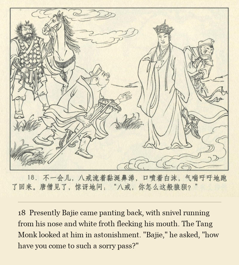 Presently Bajie came panting back, with snivel running from his nose and white froth flecking his mouth. The Tang Monk looked at him in astonishment. "Bajie," he asked, "how have you come to such a sorry pass?"