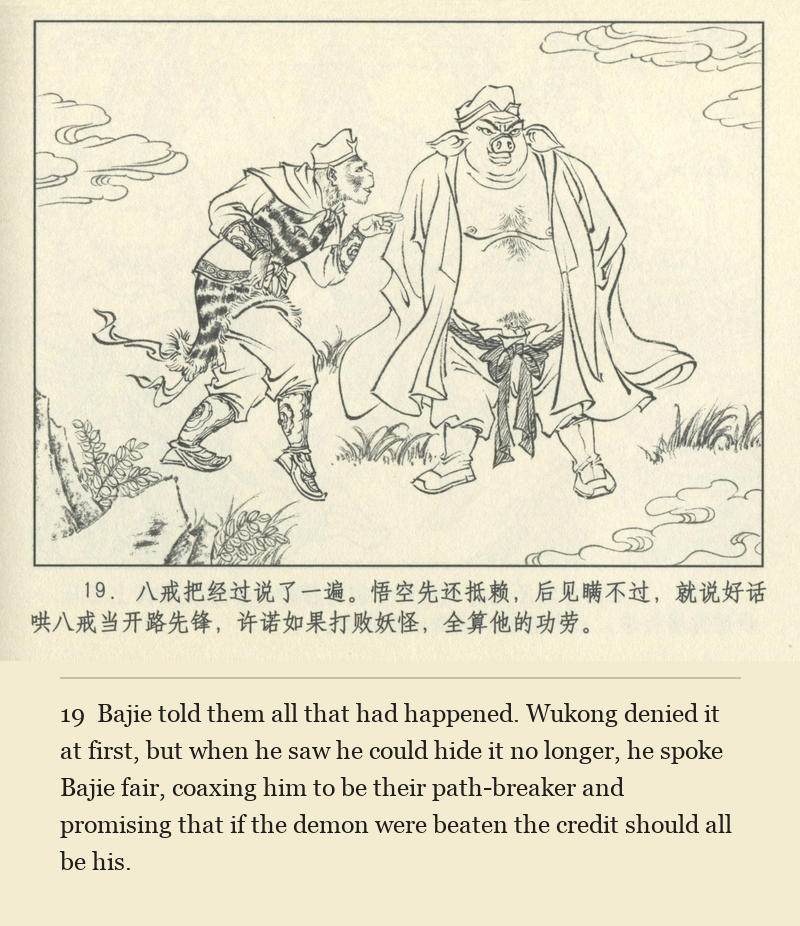 Bajie told them all that had happened. Wukong denied it at first, but when he saw he could hide it no longer, he spoke Bajie fair, coaxing him to be their path-breaker and promising that if the demon were beaten the credit should all be his.